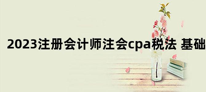 '2023注册会计师注会cpa税法 基础精讲班'